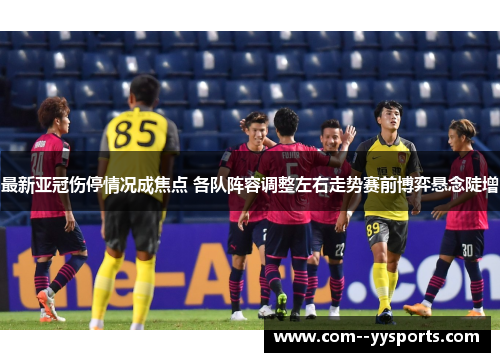 最新亚冠伤停情况成焦点 各队阵容调整左右走势赛前博弈悬念陡增