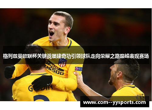 格列兹曼欧联杯关键战屡建奇功引领球队走向荣耀之路巅峰表现赛场 格列兹曼欧联杯关键战屡建奇功引领球队走向荣耀之路巅峰表现赛场