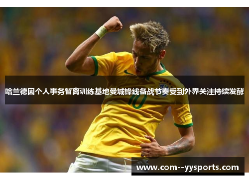 哈兰德因个人事务暂离训练基地曼城锋线备战节奏受到外界关注持续发酵